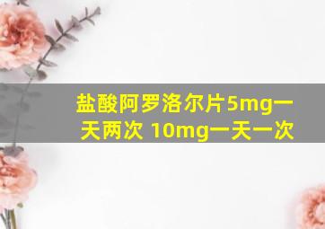 盐酸阿罗洛尔片5mg一天两次 10mg一天一次